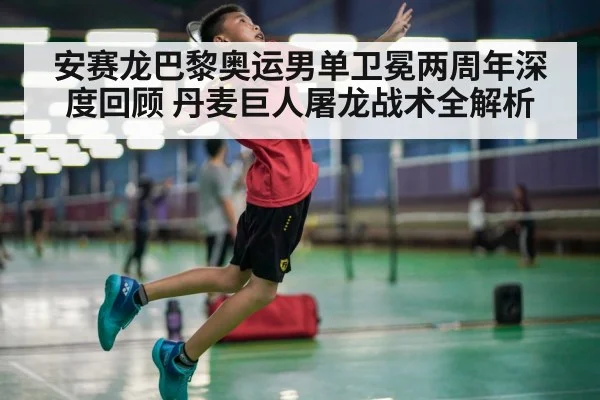 安赛龙巴黎奥运男单卫冕两周年深度回顾 丹麦巨人屠龙战术全解析